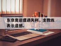 DB体育娱乐平台-东京奥运遭遇失利，主教练表示遗憾。