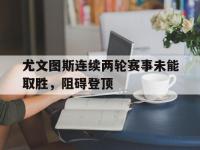 DB体育官方-尤文图斯连续两轮赛事未能取胜，阻碍登顶