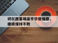 DB体育官网-切尔西客场逼平华德福德，继续保持不败